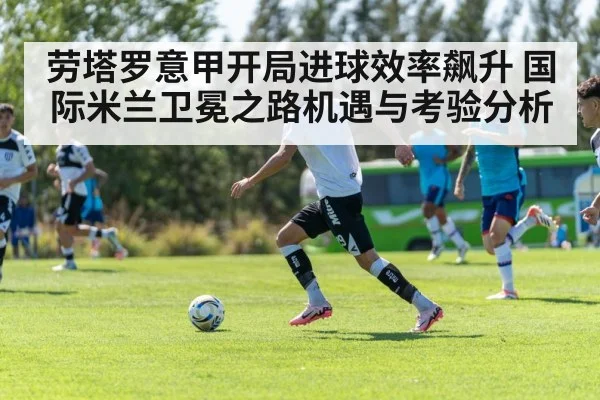 劳塔罗意甲开局进球效率飙升 国际米兰卫冕之路机遇与考验分析