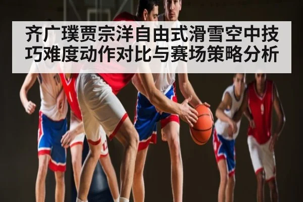 齐广璞贾宗洋自由式滑雪空中技巧难度动作对比与赛场策略分析