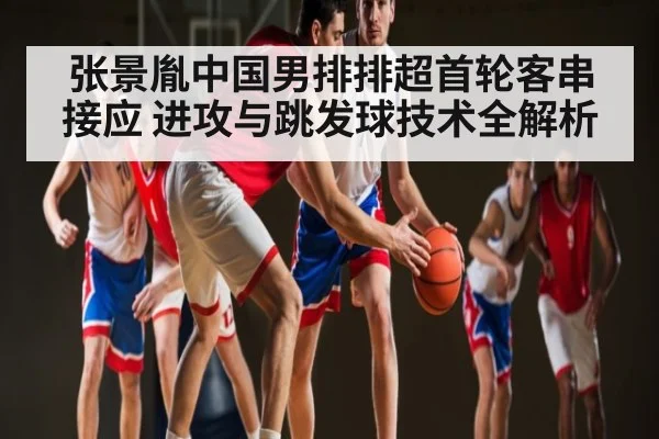 张景胤中国男排排超首轮客串接应 进攻与跳发球技术全解析