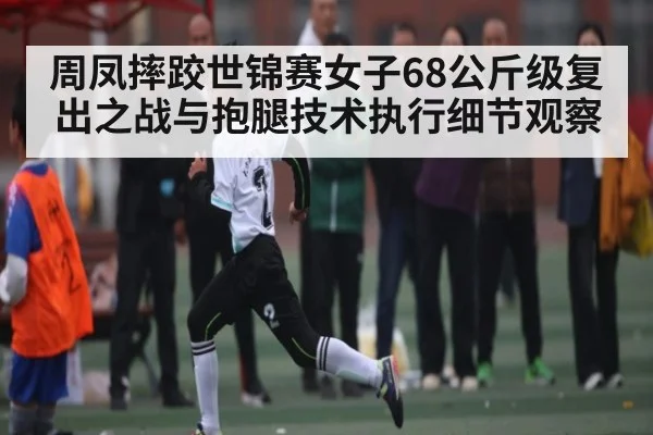 周凤摔跤世锦赛女子68公斤级复出之战与抱腿技术执行细节观察